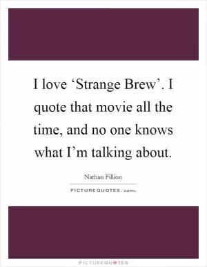 I love ‘Strange Brew’. I quote that movie all the time, and no one knows what I’m talking about Picture Quote #1