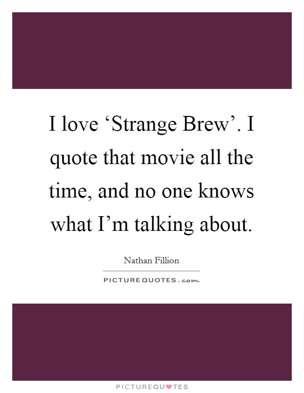 I love ‘Strange Brew'. I quote that movie all the time, and no one knows what I'm talking about Picture Quote #1