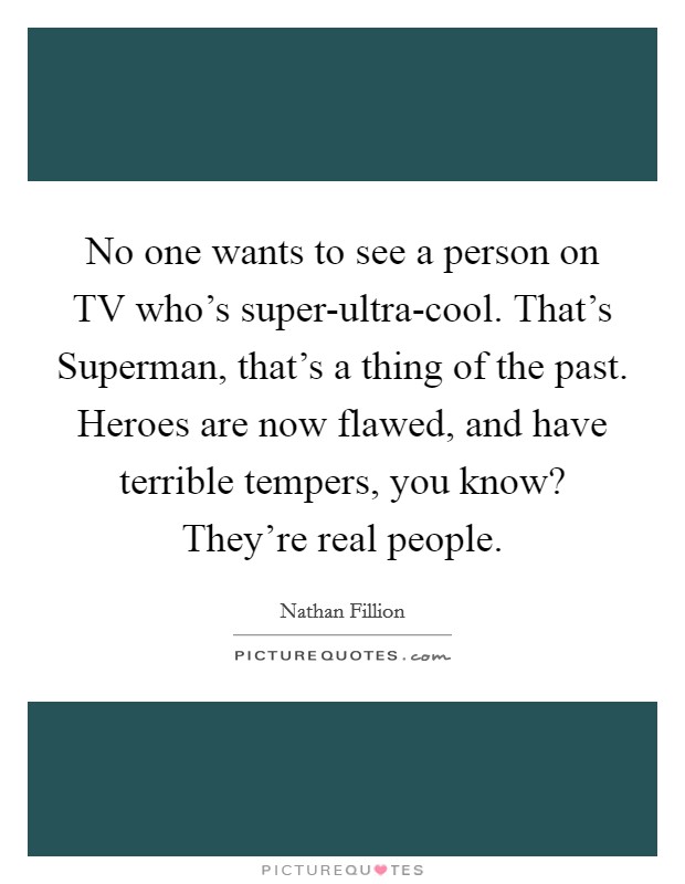 No one wants to see a person on TV who's super-ultra-cool. That's Superman, that's a thing of the past. Heroes are now flawed, and have terrible tempers, you know? They're real people Picture Quote #1