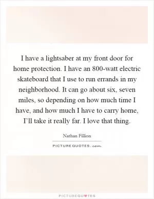 I have a lightsaber at my front door for home protection. I have an 800-watt electric skateboard that I use to run errands in my neighborhood. It can go about six, seven miles, so depending on how much time I have, and how much I have to carry home, I’ll take it really far. I love that thing Picture Quote #1