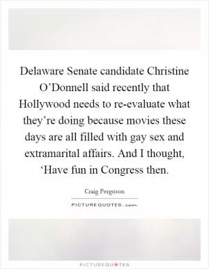 Delaware Senate candidate Christine O’Donnell said recently that Hollywood needs to re-evaluate what they’re doing because movies these days are all filled with gay sex and extramarital affairs. And I thought, ‘Have fun in Congress then Picture Quote #1
