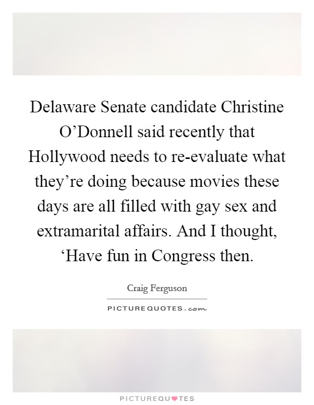 Delaware Senate candidate Christine O'Donnell said recently that Hollywood needs to re-evaluate what they're doing because movies these days are all filled with gay sex and extramarital affairs. And I thought, ‘Have fun in Congress then Picture Quote #1
