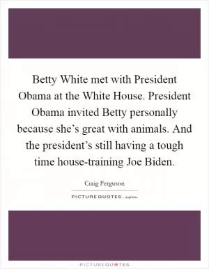 Betty White met with President Obama at the White House. President Obama invited Betty personally because she’s great with animals. And the president’s still having a tough time house-training Joe Biden Picture Quote #1