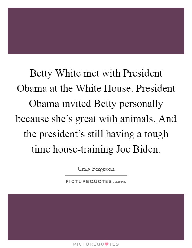 Betty White met with President Obama at the White House. President Obama invited Betty personally because she's great with animals. And the president's still having a tough time house-training Joe Biden Picture Quote #1