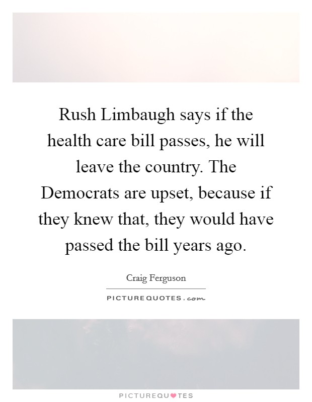 Rush Limbaugh says if the health care bill passes, he will leave the country. The Democrats are upset, because if they knew that, they would have passed the bill years ago Picture Quote #1