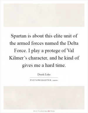 Spartan is about this elite unit of the armed forces named the Delta Force. I play a protege of Val Kilmer’s character, and he kind of gives me a hard time Picture Quote #1