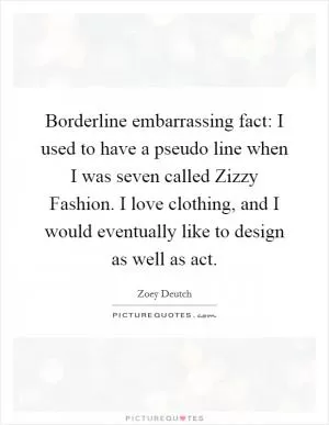 Borderline embarrassing fact: I used to have a pseudo line when I was seven called Zizzy Fashion. I love clothing, and I would eventually like to design as well as act Picture Quote #1