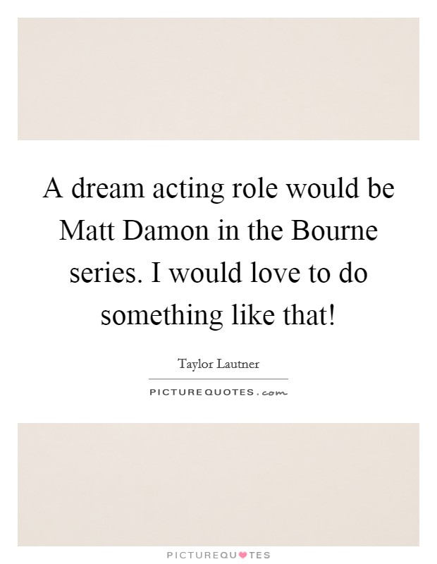 A dream acting role would be Matt Damon in the Bourne series. I would love to do something like that! Picture Quote #1