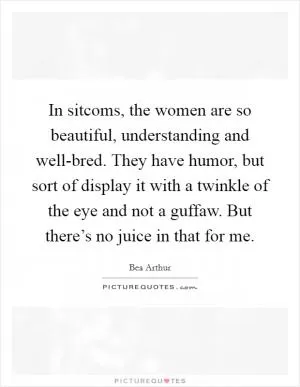 In sitcoms, the women are so beautiful, understanding and well-bred. They have humor, but sort of display it with a twinkle of the eye and not a guffaw. But there’s no juice in that for me Picture Quote #1