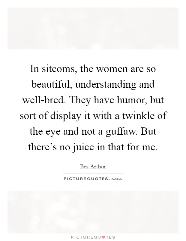 In sitcoms, the women are so beautiful, understanding and well-bred. They have humor, but sort of display it with a twinkle of the eye and not a guffaw. But there's no juice in that for me Picture Quote #1