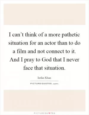 I can’t think of a more pathetic situation for an actor than to do a film and not connect to it. And I pray to God that I never face that situation Picture Quote #1