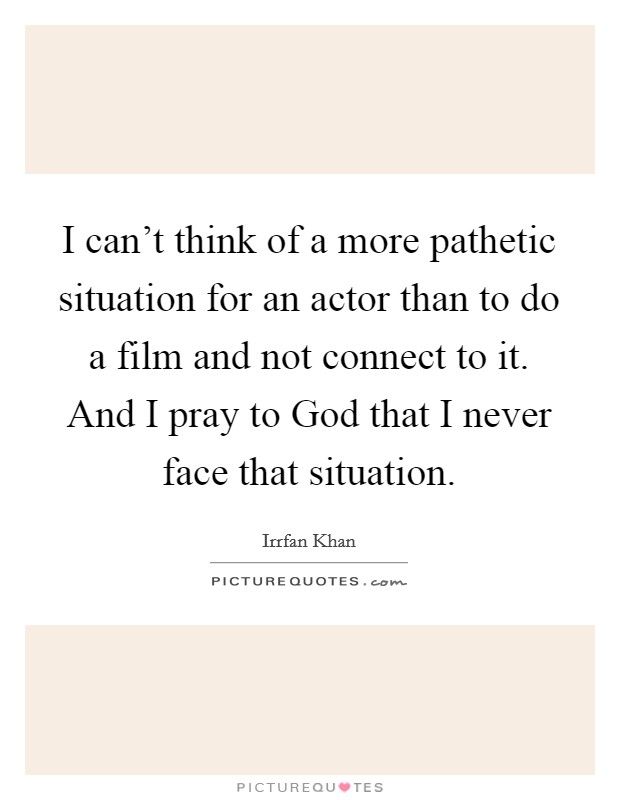 I can't think of a more pathetic situation for an actor than to do a film and not connect to it. And I pray to God that I never face that situation Picture Quote #1