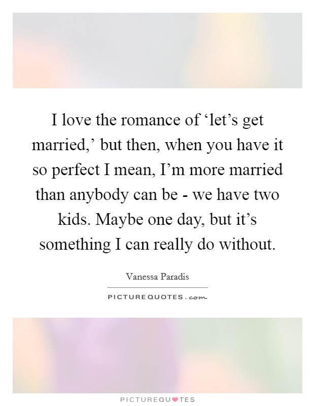 I love the romance of ‘let's get married,' but then, when you have it so perfect I mean, I'm more married than anybody can be - we have two kids. Maybe one day, but it's something I can really do without Picture Quote #1
