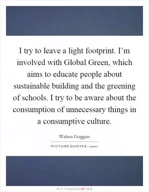 I try to leave a light footprint. I’m involved with Global Green, which aims to educate people about sustainable building and the greening of schools. I try to be aware about the consumption of unnecessary things in a consumptive culture Picture Quote #1