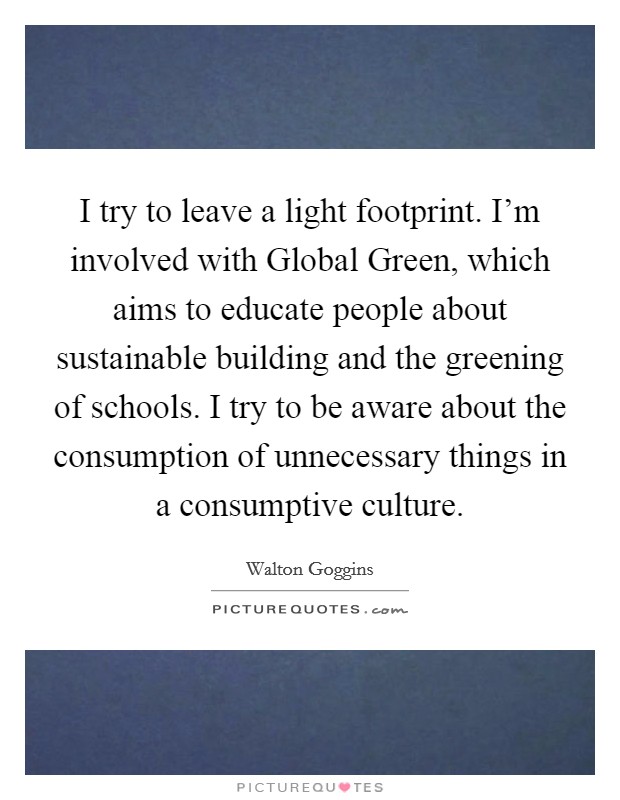 I try to leave a light footprint. I'm involved with Global Green, which aims to educate people about sustainable building and the greening of schools. I try to be aware about the consumption of unnecessary things in a consumptive culture Picture Quote #1