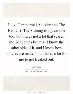 I love Paranormal Activity and The Exorcist. The Shining is a great one too, but theres not a lot that scares me. Maybe its because I know the other side of it, and I know how movies are made, but it takes a lot for me to get freaked out Picture Quote #1