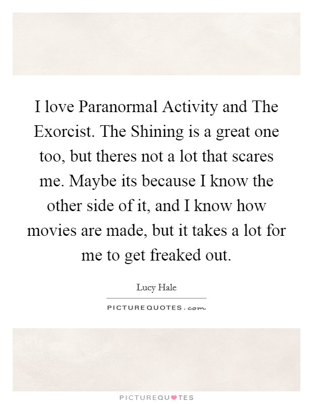 I love Paranormal Activity and The Exorcist. The Shining is a great one too, but theres not a lot that scares me. Maybe its because I know the other side of it, and I know how movies are made, but it takes a lot for me to get freaked out Picture Quote #1
