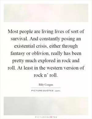 Most people are living lives of sort of survival. And constantly posing an existential crisis, either through fantasy or oblivion, really has been pretty much explored in rock and roll. At least in the western version of rock n’ roll Picture Quote #1
