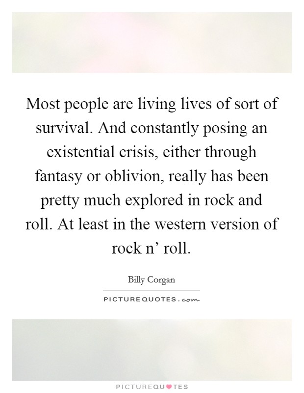 Most people are living lives of sort of survival. And constantly posing an existential crisis, either through fantasy or oblivion, really has been pretty much explored in rock and roll. At least in the western version of rock n' roll Picture Quote #1