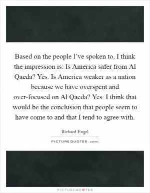 Based on the people l’ve spoken to, I think the impression is: Is America safer from Al Qaeda? Yes. Is America weaker as a nation because we have overspent and over-focused on Al Qaeda? Yes. I think that would be the conclusion that people seem to have come to and that I tend to agree with Picture Quote #1
