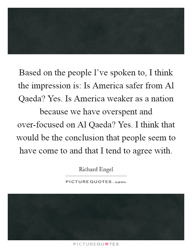 Based on the people l've spoken to, I think the impression is: Is America safer from Al Qaeda? Yes. Is America weaker as a nation because we have overspent and over-focused on Al Qaeda? Yes. I think that would be the conclusion that people seem to have come to and that I tend to agree with Picture Quote #1