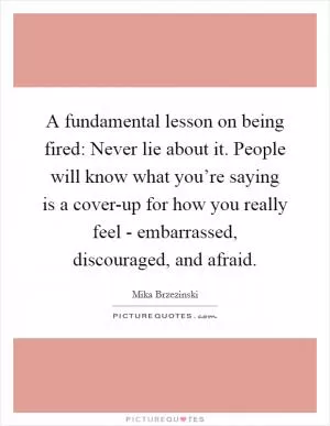 A fundamental lesson on being fired: Never lie about it. People will know what you’re saying is a cover-up for how you really feel - embarrassed, discouraged, and afraid Picture Quote #1