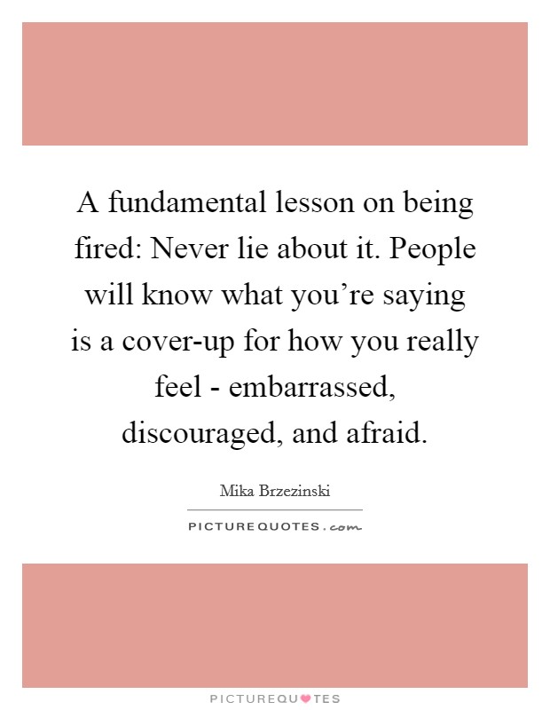 A fundamental lesson on being fired: Never lie about it. People will know what you're saying is a cover-up for how you really feel - embarrassed, discouraged, and afraid Picture Quote #1