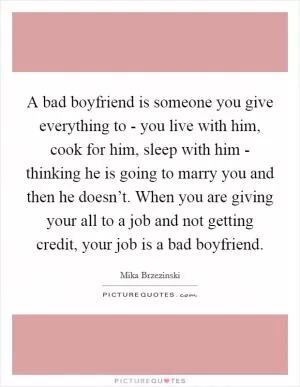 A bad boyfriend is someone you give everything to - you live with him, cook for him, sleep with him - thinking he is going to marry you and then he doesn’t. When you are giving your all to a job and not getting credit, your job is a bad boyfriend Picture Quote #1