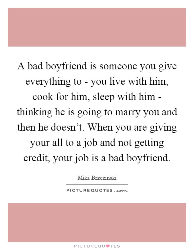 A bad boyfriend is someone you give everything to - you live with him, cook for him, sleep with him - thinking he is going to marry you and then he doesn't. When you are giving your all to a job and not getting credit, your job is a bad boyfriend Picture Quote #1