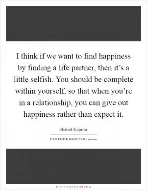 I think if we want to find happiness by finding a life partner, then it’s a little selfish. You should be complete within yourself, so that when you’re in a relationship, you can give out happiness rather than expect it Picture Quote #1