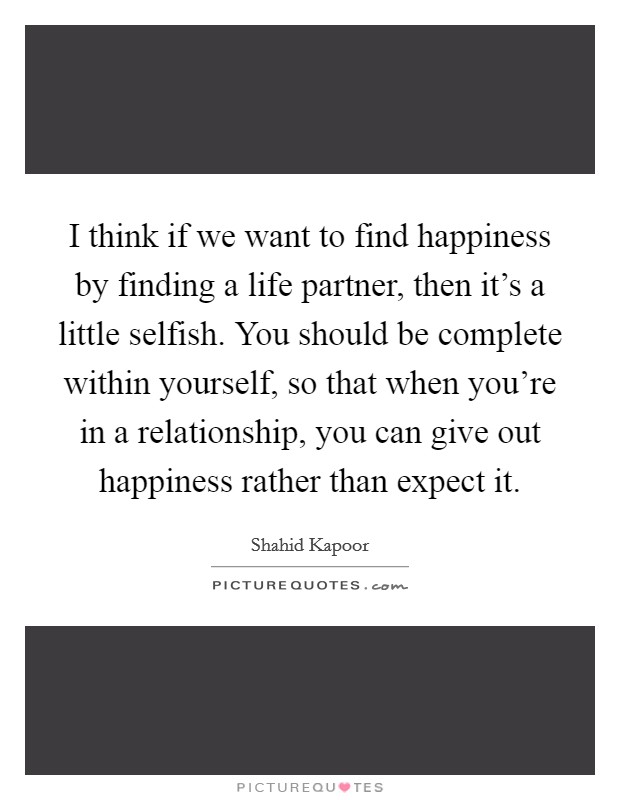 I think if we want to find happiness by finding a life partner, then it's a little selfish. You should be complete within yourself, so that when you're in a relationship, you can give out happiness rather than expect it Picture Quote #1