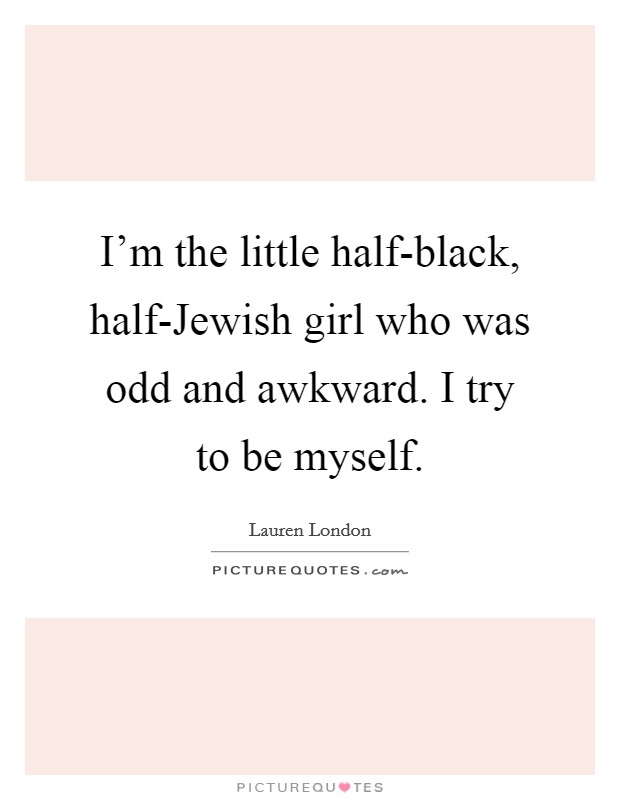 I'm the little half-black, half-Jewish girl who was odd and awkward. I try to be myself Picture Quote #1