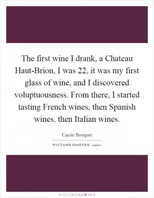 The first wine I drank, a Chateau Haut-Brion, I was 22, it was my first glass of wine, and I discovered voluptuousness. From there, I started tasting French wines, then Spanish wines, then Italian wines Picture Quote #1