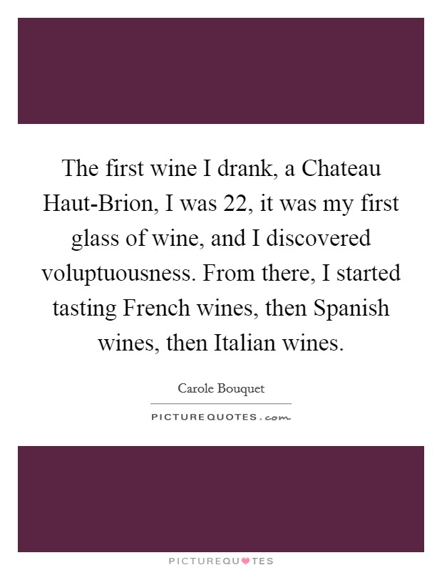 The first wine I drank, a Chateau Haut-Brion, I was 22, it was my first glass of wine, and I discovered voluptuousness. From there, I started tasting French wines, then Spanish wines, then Italian wines Picture Quote #1