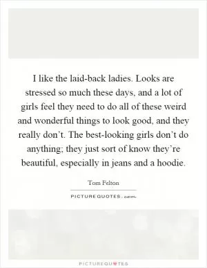 I like the laid-back ladies. Looks are stressed so much these days, and a lot of girls feel they need to do all of these weird and wonderful things to look good, and they really don’t. The best-looking girls don’t do anything; they just sort of know they’re beautiful, especially in jeans and a hoodie Picture Quote #1