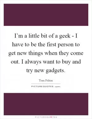 I’m a little bit of a geek - I have to be the first person to get new things when they come out. I always want to buy and try new gadgets Picture Quote #1