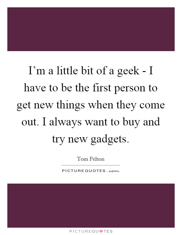 I'm a little bit of a geek - I have to be the first person to get new things when they come out. I always want to buy and try new gadgets Picture Quote #1