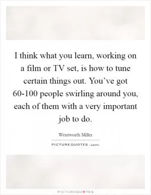 I think what you learn, working on a film or TV set, is how to tune certain things out. You’ve got 60-100 people swirling around you, each of them with a very important job to do Picture Quote #1