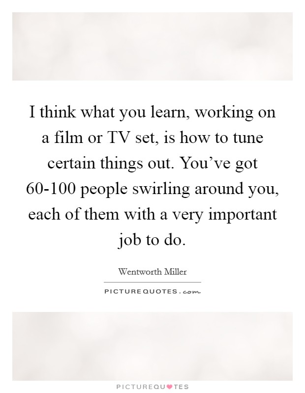 I think what you learn, working on a film or TV set, is how to tune certain things out. You've got 60-100 people swirling around you, each of them with a very important job to do Picture Quote #1