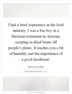 I had a brief experience in the food industry. I was a bus boy in a Mexican restaurant in Arizona, scraping re-fried beans off people’s plates. It teaches you a bit of humility and the importance of a good deodorant Picture Quote #1