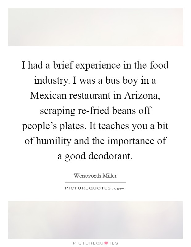 I had a brief experience in the food industry. I was a bus boy in a Mexican restaurant in Arizona, scraping re-fried beans off people's plates. It teaches you a bit of humility and the importance of a good deodorant Picture Quote #1