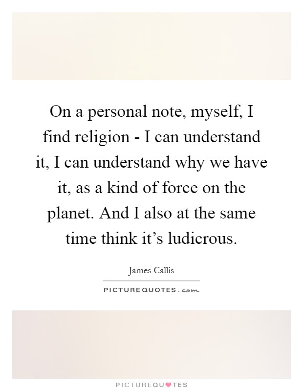 On a personal note, myself, I find religion - I can understand it, I can understand why we have it, as a kind of force on the planet. And I also at the same time think it's ludicrous Picture Quote #1