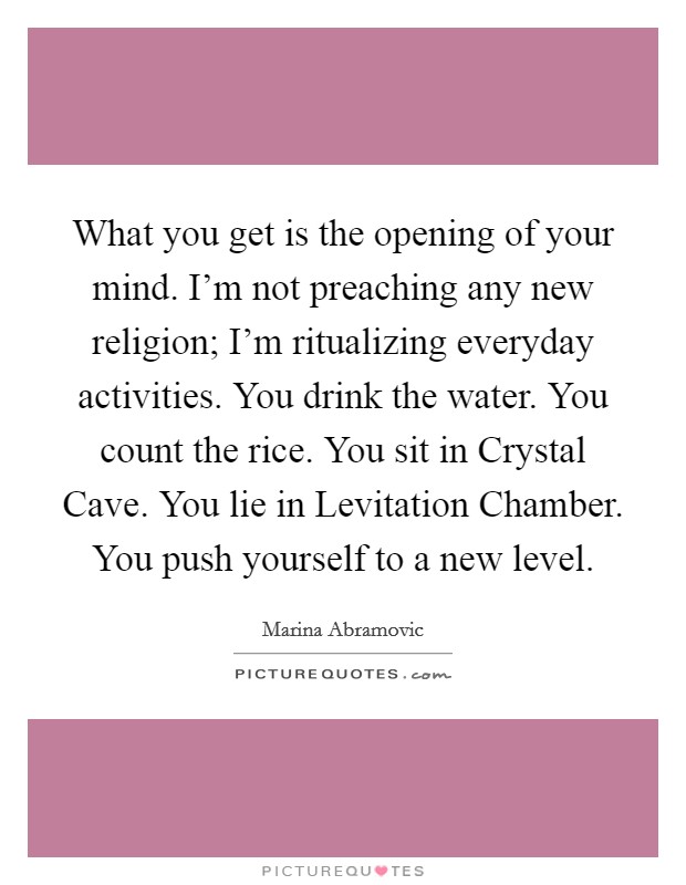 What you get is the opening of your mind. I'm not preaching any new religion; I'm ritualizing everyday activities. You drink the water. You count the rice. You sit in Crystal Cave. You lie in Levitation Chamber. You push yourself to a new level Picture Quote #1