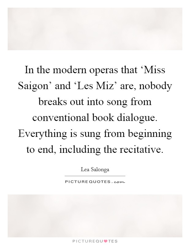 In the modern operas that ‘Miss Saigon' and ‘Les Miz' are, nobody breaks out into song from conventional book dialogue. Everything is sung from beginning to end, including the recitative Picture Quote #1