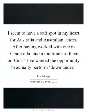 I seem to have a soft spot in my heart for Australia and Australian actors. After having worked with one in ‘Cinderella’ and a multitude of them in ‘Cats,’ I’ve wanted the opportunity to actually perform ‘down under.’ Picture Quote #1