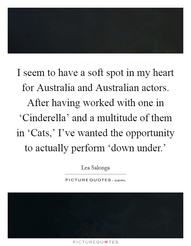 I seem to have a soft spot in my heart for Australia and Australian actors. After having worked with one in ‘Cinderella' and a multitude of them in ‘Cats,' I've wanted the opportunity to actually perform ‘down under.' Picture Quote #1