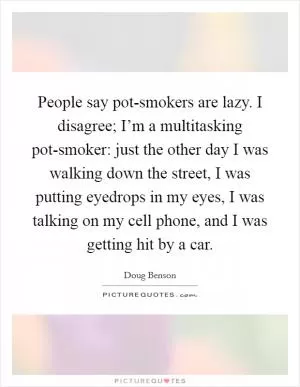 People say pot-smokers are lazy. I disagree; I’m a multitasking pot-smoker: just the other day I was walking down the street, I was putting eyedrops in my eyes, I was talking on my cell phone, and I was getting hit by a car Picture Quote #1