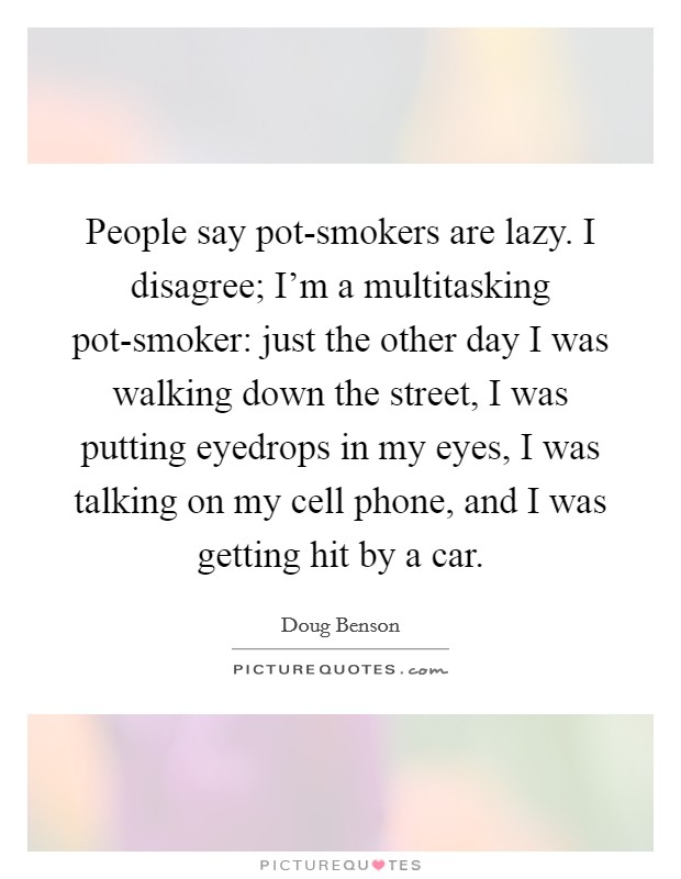 People say pot-smokers are lazy. I disagree; I'm a multitasking pot-smoker: just the other day I was walking down the street, I was putting eyedrops in my eyes, I was talking on my cell phone, and I was getting hit by a car Picture Quote #1