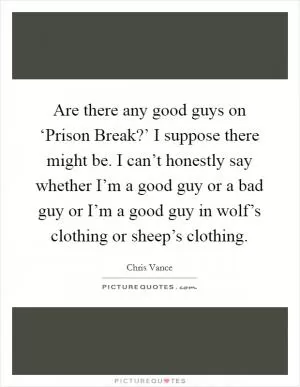 Are there any good guys on ‘Prison Break?’ I suppose there might be. I can’t honestly say whether I’m a good guy or a bad guy or I’m a good guy in wolf’s clothing or sheep’s clothing Picture Quote #1