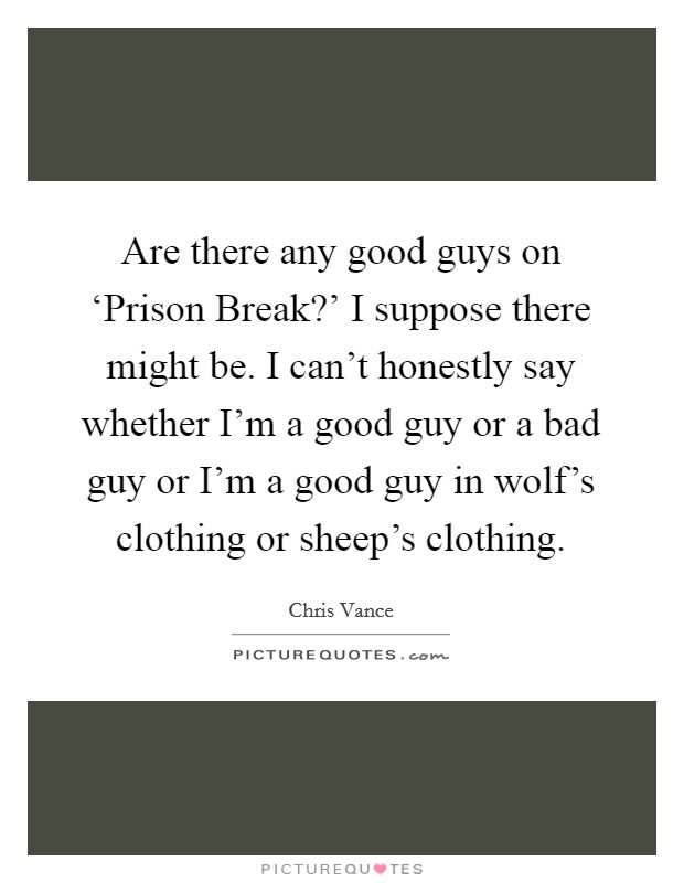Are there any good guys on ‘Prison Break?' I suppose there might be. I can't honestly say whether I'm a good guy or a bad guy or I'm a good guy in wolf's clothing or sheep's clothing Picture Quote #1